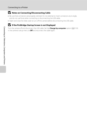 Page 152140
Connecting to a Printer
Connecting to Televisions, Computers and Printers
BNotes on Connecting/Disconnecting Cable
•Be sure that connectors are properly oriented. Do not attempt to insert connectors at an angle, 
and do not use force when connecting or disconnecting the USB cable.
•Open and close the slide cover to turn off the camera before disconnecting the USB cable.
BIf the PictBridge Startup Screen is not Displayed
Turn the camera off and disconnect the USB cable. Set the Charge by computer...