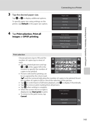 Page 155143
Connecting to a Printer
Connecting to Televisions, Computers and Printers
3Tap the desired paper size.
Tap A or B to display additional options.
To specify paper size using settings on the 
printer, tap Default in the paper size option.
4Tap Print selection, Print all 
images or DPOF printing.
Print selection
Choose pictures (up to 99) and the 
number of copies (up to nine) of 
each.
•Tap the desired pictures and tap 
A or B at the upper left in the 
monitor to specify the number of 
copies to be...