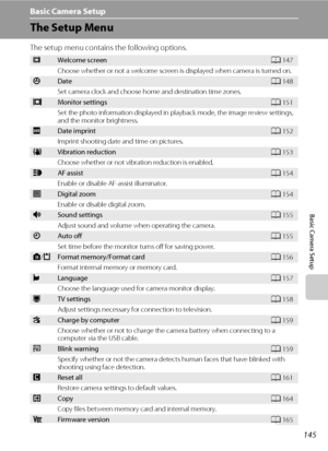 Page 157145
Basic Camera Setup
Basic Camera Setup
The Setup Menu
The setup menu contains the following options.
cWelcome screenA147
Choose whether or not a welcome screen is displayed when camera is turned on.
dDateA148
Set camera clock and choose home and destination time zones.
eMonitor settingsA151
Set the photo information displayed in playback mode, the image review settings, 
and the monitor brightness.
fDate imprintA152
Imprint shooting date and time on pictures.
gVibration reductionA153
Choose whether or...