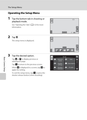 Page 158146
The Setup Menu
Basic Camera Setup
Operating the Setup Menu
1Tap the bottom tab in shooting or 
playback mode.
See “Opening the Tabs” (A12) for more 
information.
2Tap z.
The setup menu is displayed.
3Tap the desired option.
Tap B or C to display previous or 
subsequent page.
Tap J to return to the previous screen.
When I is displayed in a screen, tap I to 
apply the setting.
To exit the setup menu, tap J or press the 
shutter-release button (when shooting).
W
T
363636
W
T
OFFOFFOFF0.00.00.0
Set up...