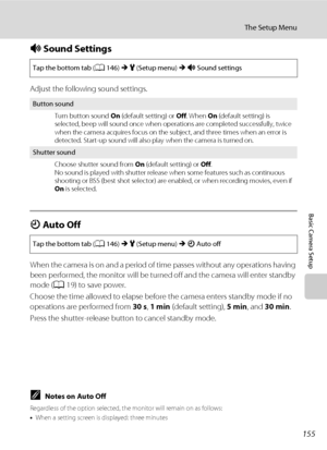 Page 167155
The Setup Menu
Basic Camera Setup
i Sound Settings
Adjust the following sound settings.
k Auto Off
When the camera is on and a period of time passes without any operations having 
been performed, the monitor will be turned off and the camera will enter standby 
mode (A19) to save power.
Choose the time allowed to elapse before the camera enters standby mode if no 
operations are performed from 30 s, 1 min (default setting), 5 min, and 30 min.
Press the shutter-release button to cancel standby mode....