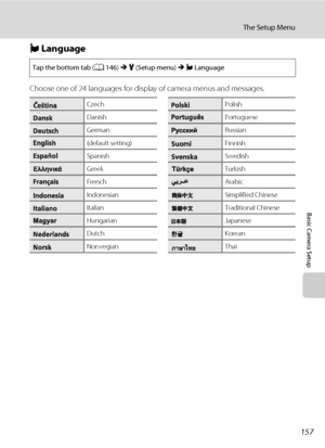 Page 169157
The Setup Menu
Basic Camera Setup
n Language
Choose one of 24 languages for display of camera menus and messages.
Tap the bottom tab (A146) M z (Setup menu) M n Language
CzechPolish
DanishPortuguese
GermanRussian
(default setting)Finnish
SpanishSwedish
GreekTurkish
FrenchArabic
IndonesianSimplified Chinese
ItalianTraditional Chinese
HungarianJapanese
DutchKorean
NorwegianThai
Downloaded From camera-usermanual.com Nikon Manuals 