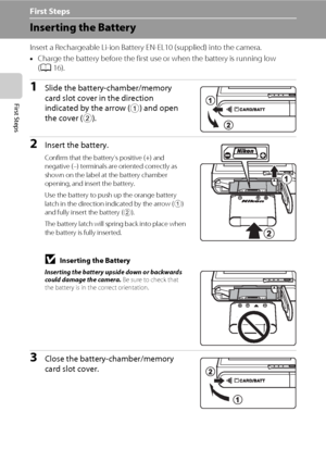 Page 2614
First Steps
First Steps
Inserting the Battery
Insert a Rechargeable Li-ion Battery EN-EL10 (supplied) into the camera.
•Charge the battery before the first use or when the battery is running low 
(A16).
1Slide the battery-chamber/memory 
card slot cover in the direction 
indicated by the arrow (
1) and open 
the cover (
2).
2Insert the battery.
Confirm that the battery’s positive (+) and 
negative (–) terminals are oriented correctly as 
shown on the label at the battery chamber 
opening, and insert...