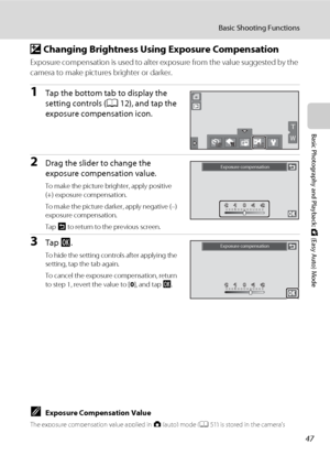 Page 5947
Basic Shooting Functions
Basic Photography and Playback: G (Easy Auto) Mode
o Changing Brightness Using Exposure Compensation
Exposure compensation is used to alter exposure from the value suggested by the 
camera to make pictures brighter or darker.
1Tap the bottom tab to display the 
setting controls (A12), and tap the 
exposure compensation icon.
2Drag the slider to change the 
exposure compensation value.
To make the picture brighter, apply positive 
(+) exposure compensation.
To make the picture...