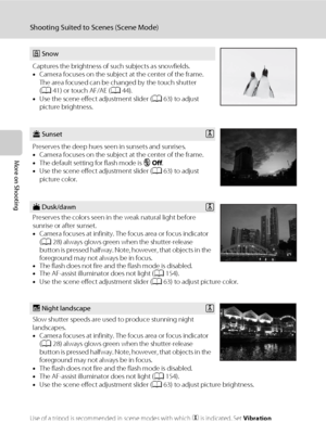 Page 7866
Shooting Suited to Scenes (Scene Mode)
More on Shooting
Use of a tripod is recommended in scene modes with which O is indicated. Set Vibration 
reduction (A153) to Off when using a tripod to stabilize the camera.
z Snow
Captures the brightness of such subjects as snowfields.
•Camera focuses on the subject at the center of the frame. 
The area focused can be changed by the touch shutter 
(A41) or touch AF/AE (A44).
•Use the scene effect adjustment slider (A63) to adjust 
picture brightness.
h SunsetO...