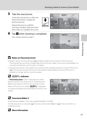 Page 8371
Shooting Suited to Scenes (Scene Mode)
More on Shooting
5Take the next picture.
Frame the next picture so that one-
third of the frame overlaps the 
previous picture.
Repeat this process until the 
necessary number of pictures have 
been taken to complete the scene.
6Tap H when shooting is completed.
The camera returns to step 3.
BNotes on Panorama Assist
•Apply or adjust shooting settings (A62) before releasing the shutter for the first picture. 
Shooting settings cannot be changed after the first...