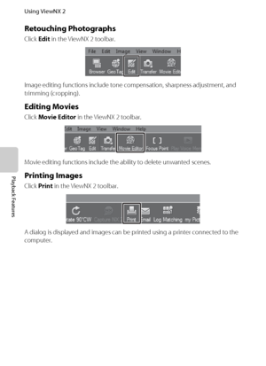 Page 10286
Using ViewNX 2
Playback Features
Retouching Photographs
Click Edit in the ViewNX 2 toolbar.
Image editing functions include tone compensation, sharpness adjustment, and 
trimming (cropping).
Editing Movies
Click Movie Editor in the ViewNX 2 toolbar.
Movie editing functions include the ability to delete unwanted scenes.
Printing Images
Click Print in the ViewNX 2 toolbar.
A dialog is displayed and images can be printed using a printer connected to the 
computer.
Downloaded From camera-usermanual.com...