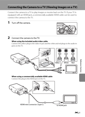 Page 133E21
Reference Section
Connecting the Camera to a TV (Viewing Images on a TV)
Connect the camera to a TV to play images or movies back on the TV. If your TV is 
equipped with an HDMI jack, a commercially available HDMI cable can be used to 
connect the camera to the TV.
1Turn off the camera.
2Connect the camera to the TV.
When using the included audio/video cable
Connect the yellow plug to the video-in jack and the white and red plugs to the audio-in 
jacks on the TV.
When using a commercially available...