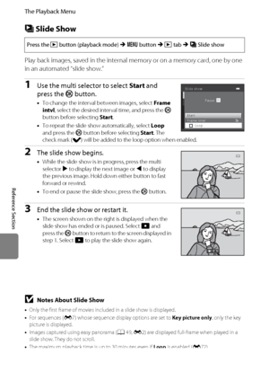 Page 158E46
The Playback Menu
Reference Section
b Slide Show
Play back images, saved in the internal memory or on a memory card, one by one 
in an automated “slide show.”
1Use the multi selector to select Start and 
press the k button.
•To change the interval between images, select Frame 
intvl, select the desired interval time, and press the k 
button before selecting Start.
•To repeat the slide show automatically, select Loop 
and press the k button before selecting Start. The 
check mark (w) will be added to...