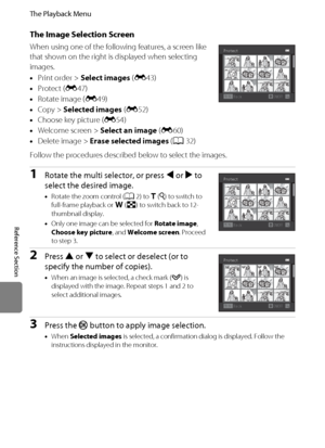 Page 160E48
The Playback Menu
Reference Section
The Image Selection Screen
When using one of the following features, a screen like 
that shown on the right is displayed when selecting 
images.
•Print order > Select images (E43)
•Protect (E47)
•Rotate image (E49)
•Copy > Selected images (E52)
•Choose key picture (E54)
•Welcome screen > Select an image (E60)
•Delete image > Erase selected images (A32)
Follow the procedures described below to select the images.
1Rotate the multi selector, or press J or K to 
select...