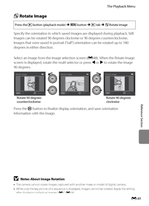 Page 161E49
The Playback Menu
Reference Section
f Rotate Image
Specify the orientation in which saved images are displayed during playback. Still 
images can be rotated 90 degrees clockwise or 90 degrees counterclockwise. 
Images that were saved in portrait (“tall”) orientation can be rotated up to 180 
degrees in either direction.
Select an image from the image selection screen (E48). When the Rotate image 
screen is displayed, rotate the multi selector or press J or K to rotate the image 
90 degrees.
Press the...