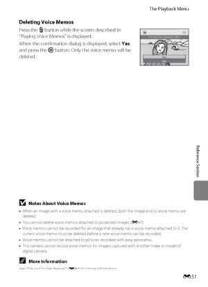 Page 163
E51
The Playback Menu
Reference Section
Deleting Voice Memos
Press the  l button while the screen described in 
“Playing Voice Memos” is displayed.
When the confirmation dial og is displayed, select Yes 
and press the  k button. Only the voice memo will be 
deleted.
Ye s
No
File will be deleted. OK?
BNotes About Voice Memos
• When an image with a voice memo attached is  deleted, both the image and its voice memo are 
deleted.
• You cannot delete voice memos attached to protected images ( E47).
• Voice...