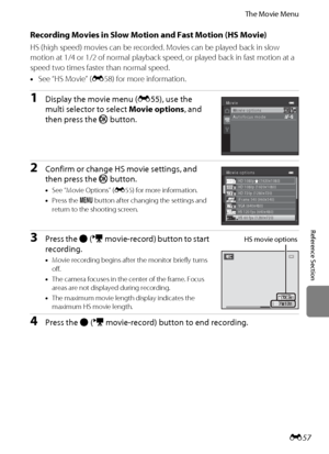 Page 169E57
The Movie Menu
Reference Section
Recording Movies in Slow Motion and Fast Motion (HS Movie)
HS (high speed) movies can be recorded. Movies can be played back in slow 
motion at 1/4 or 1/2 of normal playback speed, or played back in fast motion at a 
speed two times faster than normal speed.
•See “HS Movie” (E58) for more information.
1Display the movie menu (E55), use the 
multi selector to select Movie options, and 
then press the k button.
2Confirm or change HS movie settings, and 
then press the k...