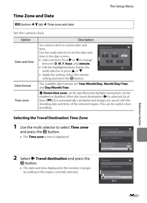 Page 173E61
The Setup Menu
Reference Section
Time Zone and Date
Set the camera clock.
Selecting the Travel Destination Time Zone
1Use the multi selector to select Time zone 
and press the k button.
•The Time zone screen is displayed.
2Select xTravel destination and press the 
k button.
•The date and time displayed in the monitor changes 
according to the region currently selected. d button M z tab M Time zone and date
OptionDescription
Date and timeSet camera clock to current date and 
time.
Use the multi...