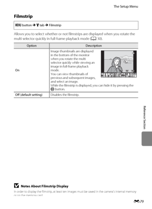 Page 191E79
The Setup Menu
Reference Section
Filmstrip
Allows you to select whether or not filmstrips are displayed when you rotate the 
multi selector quickly in full-frame playback mode (A30).
d button M z tab M Filmstrip
OptionDescription
OnImage thumbnails are displayed 
in the bottom of the monitor 
when you rotate the multi 
selector quickly while viewing an 
image in full-frame playback 
mode.
You can view thumbnails of 
previous and subsequent images, 
and select an image.
While the filmstrip is...