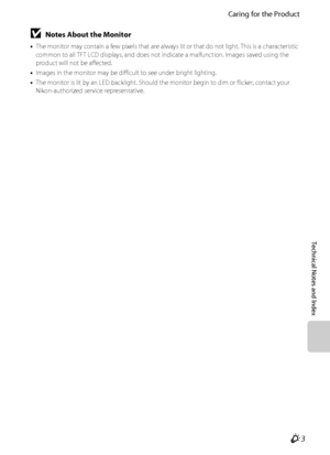 Page 205Caring for the Product
Technical Notes and Index
F3
BNotes About the Monitor
•The monitor may contain a few pixels that are always lit or that do not light. This is a characteristic 
common to all TFT LCD displays, and does not indicate a malfunction. Images saved using the 
product will not be affected.
•Images in the monitor may be difficult to see under bright lighting.
•The monitor is lit by an LED backlight. Should the monitor begin to dim or flicker, contact your 
Nikon-authorized service...