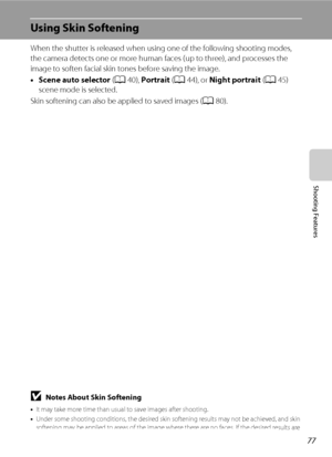 Page 9377
Shooting Features
Using Skin Softening
When the shutter is released when using one of the following shooting modes, 
the camera detects one or more human faces (up to three), and processes the 
image to soften facial skin tones before saving the image.
•Scene auto selector (A40), Portrait (A44), or Night portrait (A45) 
scene mode is selected.
Skin softening can also be applied to saved images (A80).
BNotes About Skin Softening
•It may take more time than usual to save images after shooting.
•Under...