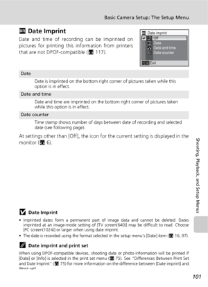 Page 113101
Basic Camera Setup: The Setup Menu
Shooting, Playback, and Setup Menus
f Date Imprint
Date and time of recording can be imprinted on
pictures for printing this information from printers
that are not DPOF-compatible (c117).
At settings other than [Off], the icon for the current setting is displayed in the
monitor (c6).
jDate Imprint
• Imprinted dates form a permanent part of image data and cannot be deleted. Dates
imprinted at an image-mode setting of [TV screen(640)] may be difficult to read. Choose...