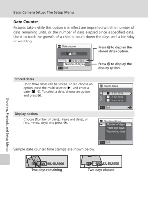 Page 114102
Basic Camera Setup: The Setup Menu
Shooting, Playback, and Setup Menus
Date Counter
Pictures taken while this option is in effect are imprinted with the number of
days remaining until, or the number of days elapsed since a specified date.
Use it to track the growth of a child or count down the days until a birthday
or wedding.
Sample date counter time stamps are shown below.
Stored dates
Up to three dates can be stored. To set, choose an 
option, press the multi selector J, and enter a 
date (c16)....