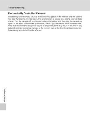 Page 134122
Troubleshooting
Technical Notes
Electronically Controlled Cameras
In extremely rare instances, unusual characters may appear in the monitor and the camera
may stop functioning. In most cases, this phenomenon is caused by a strong external static
charge. Turn the camera off, remove and replace the battery, and then turn the camera on
again. In the event of continued malfunction, contact your retailer or Nikon representative.
Note that disconnecting the power source as described above may result in the...