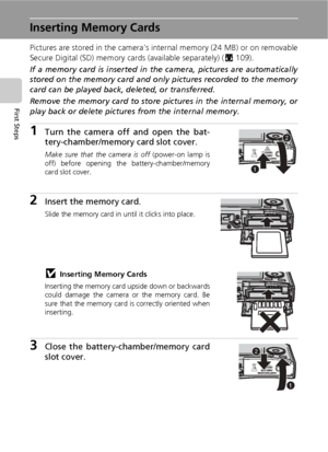 Page 3018
First Steps
Inserting Memory Cards
Pictures are stored in the camera’s internal memory (24 MB) or on removable
Secure Digital (SD) memory cards (available separately) (c109). 
If a memory card is inserted in the camera, pictures are automatically
stored on the memory card and only pictures recorded to the memory
card can be played back, deleted, or transferred.
Remove the memory card to store pictures in the internal memory, or
play back or delete pictures from the internal memory.
1Turn the camera...