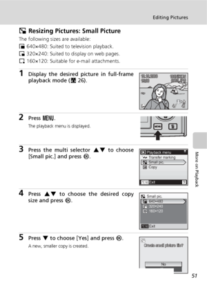 Page 6351
Editing Pictures
More on Playback
H Resizing Pictures: Small Picture
The following sizes are available:
I 640×480: Suited to television playback.
J 320×240: Suited to display on web pages.
K 160×120: Suitable for e-mail attachments.
1Display the desired picture in full-frame
playback mode (c26).
2Press m.
The playback menu is displayed.
3Press the multi selector GH to choose
[Small pic.] and press d.
4Press GH to choose the desired copy
size and press d.
5Press H to choose [Yes] and press d.
A new,...