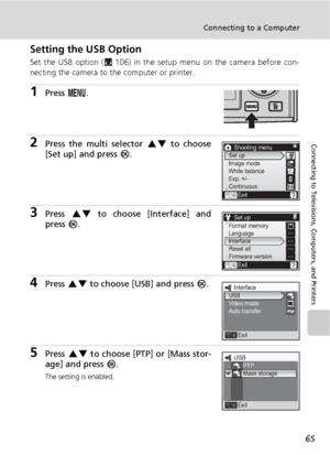 Page 7765
Connecting to a Computer
Connecting to Televisions, Computers, and Printers
Setting the USB Option
Set the USB option (c106) in the setup menu on the camera before con-
necting the camera to the computer or printer.
1Press m.
2Press the multi selector GH to choose
[Set up] and press d.
3Press GH to choose [Interface] and
press d.
4Press GH to choose [USB] and press d.
5Press GH to choose [PTP] or [Mass stor-
age] and press d.
The setting is enabled.
Shooting menu
Exit Set up
Image mode
White balance...