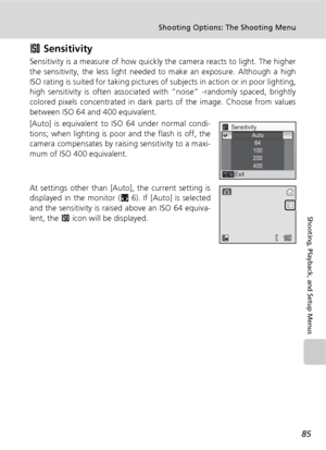 Page 9785
Shooting Options: The Shooting Menu
Shooting, Playback, and Setup Menus
W Sensitivity
Sensitivity is a measure of how quickly the camera reacts to light. The higher
the sensitivity, the less light needed to make an exposure. Although a high
ISO rating is suited for taking pictures of subjects in action or in poor lighting,
high sensitivity is often associated with “noise” -randomly spaced, brightly
colored pixels concentrated in dark parts of the image. Choose from values
between ISO 64 and 400...