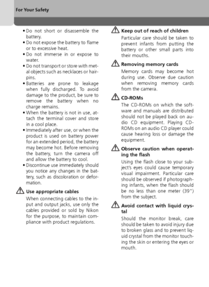 Page 44
For Your Safety
• Do not short or disassemble thebattery.
• Do not expose the battery to flame
or to excessive heat.
• Do not immerse in or expose to water.
• Do not transport or store with met- al objects such as necklaces or hair-
pins.
• Batteries are prone to leakage when fully discharged. To avoid
damage to the product, be sure to
remove the battery when no
charge remains.
• When the battery is not in use, at- tach the terminal cover and store
in a cool place.
• Immediately after use, or when the...