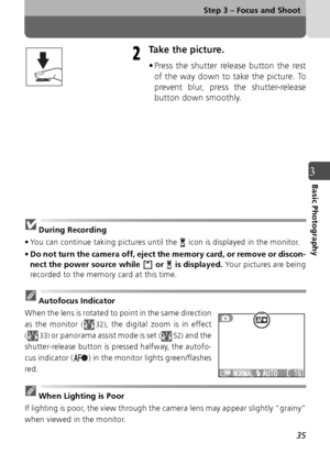 Page 3535
Step 3 – Focus and Shoot
3Basic Photography
Take the picture.
• Press the shutter release button the restof the way down to take the picture. To
prevent blur, press the shutter-release
button down smoothly.
During Recording
• You can continue taking pictures until the   icon is displayed in the monitor.
• Do not turn the camera off, eject the memory card, or remove or discon-
nect the power source while   or   is displayed.  Your pictures are being
recorded to the memory card at this time.
Autofocus...