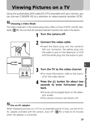 Page 5959
5More on Playback
Viewing Pictures on a TV
Using the audio/video (A/V) cable EG-CP12 provided with your camera, you
can connect COOLPIX SQ to a television or video-cassette recorder (VCR).
Choosing a Video Mode
The Video mode item in the camera setup menu offers a choice of NTSC and PAL stan-
dards ( 96). Be sure that the standard selected matches that used in the device.
Turn the camera off.
Connect the video cable.
• Insert the black plug into the camera’s A/V out connector, the yellow plug into
the...