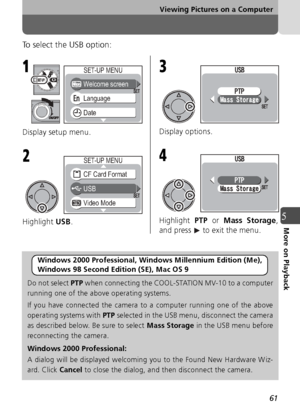 Page 6161
Viewing Pictures on a Computer
5More on Playback
To select the USB option:
Display setup menu.
Highlight USB. Display options.
Highlight 
PTP or  Mass Storage ,
and press   to exit the menu.
Windows 2000 Professional, Windows Millennium Edition (Me), 
Windows 98 Second Edition (SE), Mac OS 9
Do not select  PTP when connecting the COOL-STATION MV-10 to a computer
running one of the above operating systems.
If you have connected the camera to a computer running one of the above
operating systems with...