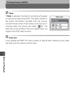 Page 6868
Printing Pictures (DPOF)
5More on Playback
 Date
If  Date  is selected, the date of recording will appear
on pictures printed using DPOF. The date is based on
the photo information recorded with the picture,
and will not be correct if the camera clock was set in-
correctly when the picture was taken 
( 28). The
date will not be printed if the print system does not
support the DPOF date function.
 Print Set
If you display the PRINT SET menu (screen of step 8) after creating a print order,
the Date and...