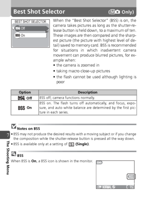 Page 8080
7The Shooting Menu
Best Shot Selector( Only)
When the “Best Shot Selector” (BSS) is on, the
camera takes pictures as long as the shutter-re-
lease button is held down, to a maximum of ten.
These images are then compared and the sharp-
est picture (the picture with highest level of de-
tail) saved to memory card. BSS is recommended
for situations in which inadvertent camera
movement can produce blurred pictures, for ex-
ample when:
• the camera is zoomed in
• taking macro close-up pictures
• the flash...