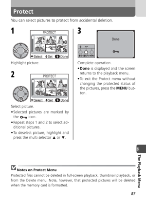 Page 8787
8The Playback Menu
Protect
You can select pictures to protect from accidental deletion.
Highlight picture.
Select picture.
• Selected pictures are marked bythe  icon. 
• Repeat steps 1 and 2 to select ad- ditional pictures.
• To deselect picture, highlight and press the multi selector   or  . Complete operation.
•
Done  is displayed and the screen
returns to the playback menu.
• To exit the Protect menu without changing the protected status of
the pictures, press the  MENU but-
ton.
Notes on Protect...