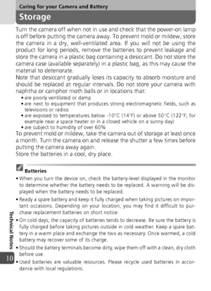 Page 100100
Caring for your Camera and Battery
Technical Notes
10
Storage
Turn the camera off when not in use and check that the power-on lamp
is off before putting the camera away. To prevent mold or mildew, store
the camera in a dry, well-ventilated area. If you will not be using the
product for long periods, remove the batteries to prevent leakage and
store the camera in a plastic bag containing a desiccant. Do not store the
camera case (available separately) in a plastic bag, as this may cause the
material...