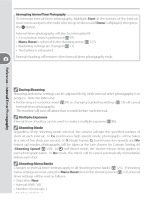 Page 10292
Reference—Interval Timer Photography
To interrupt interval timer photography, highlight Start at the bottom of the interval 
timer menu and press the multi selector up or down until Done is displayed, then press 
the 
 button.
Interval timer photography will also be interrupted if:
•  A two button reset is performed (
 97).
• Menu Reset is selected in the shooting menu ( 127).
•  Bracketing settings are changed ( 73).
•  The battery is exhausted.
Normal shooting will resume when interval timer...