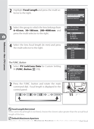 Page 10494
Reference—Non-CPU Lenses
2 Highlight Focal Length and press the multi se-
lector to the right.
3 Select the group to which the lens belongs from 
6–45 mm, 50–180 mm, 200–4000 mm and 
press the multi selector to the right.
4 Select the lens focal length (in mm) and press 
the multi selector to the right.
The FUNC. Button
1 Select FV Lock/Lens Data for Custom Setting 
f4 (FUNC. Button; 
 170).
2 Press the FUNC. button and rotate the main 
command dial.  Focal length is displayed in the 
control panel:...