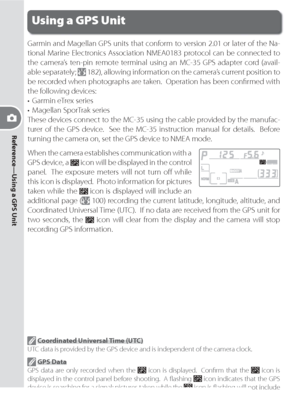 Page 10696
Reference—Using a GPS Unit
Using a GPS Unit
Garmin and Magellan GPS units that conform to version 2.01 or later of the Na-
tional Marine Electronics Association NMEA0183 protocol can be connected to 
the camera’s ten-pin remote terminal using an MC-35 GPS adapter cord (avail-
able separately; 
 182), allowing information on the camera’s current position to 
be recorded when photographs are taken.  Operation has been conﬁ rmed with 
the following devices:
•  Garmin eTrex series
•  Magellan SporTrak...