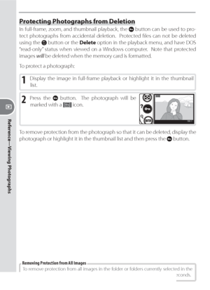 Page 114104
Reference—Viewing Photographs
Protecting Photographs from Deletion
In full-frame, zoom, and thumbnail playback, the  button can be used to pro-
tect pho to graphs from ac ci den tal deletion.  Protected ﬁ les can not be deleted 
using the 
 button or the Delete op tion in the playback menu, and have DOS 
“read-only” status when viewed on a Windows computer.  Note that pro tect ed 
im ag es will be de let ed when the mem o ry card is formatted.
To protect a photograph:
1 Display the image in...