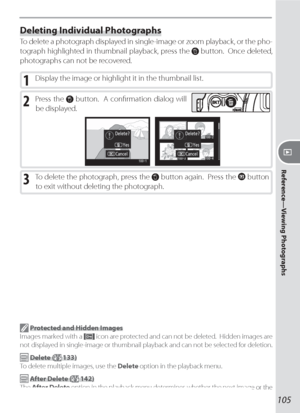 Page 115105
Reference—Viewing Photographs
Deleting Individual Photographs
To delete a photograph displayed in single-image or zoom playback, or the pho-
  to 
graph highlighted in thumbnail playback, press the 
 button.  Once de let ed, 
photographs can not be recovered.
1 Display the image or highlight it in the thumbnail list.
2 Press the  button.  A conﬁ rmation dialog will 
be displayed.
3 To delete the photograph, press the  button again.  Press the  button 
to exit without deleting the photograph....