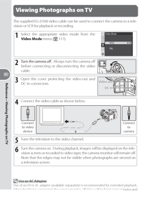 Page 116106
Reference—Viewing Photographs on TV
The supplied EG-D100 video cable can be used to connect the camera to a tele-
  vi sion or VCR for playback or recording.
Viewing Photographs on TV
1 Select the appropriate video mode from the 
Video Mode menu (
 117).
2 Turn the camera oﬀ .  Always turn the camera oﬀ  
before connecting or disconnecting the video 
cable.
4 Connect the video cable as shown below.
Connect 
to video 
deviceConnect
to
camera
5 Tune the television to the video channel.
6 Turn the...