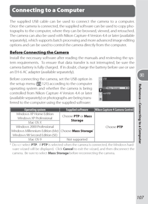 Page 117107
Reference—Connecting to a Computer
The supplied USB cable can be used to connect the camera to a computer.  
Once the camera is connected, the supplied software can be used to copy pho-
tographs to the computer, where they can be browsed, viewed, and retouched.  
The camera can also be used with Nikon Capture 4 Version 4.4 or later (available 
separately), which supports batch processing and more advanced image editing 
options and can be used to control the camera directly from the computer.
Before...