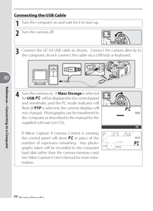 Page 118108
Reference—Connecting to a Computer
Connecting the USB Cable
1 Turn the computer on and wait for it to start up.
3 Connect the UC-E4 USB cable as shown.  Connect the camera directly to 
the computer; do not connect the cable via a USB hub or keyboard.
2 Turn the camera oﬀ .
4 Turn the camera on.  If Mass Storage is selected 
for USB, 
 will be displayed in the control panel 
and viewﬁ nder, and the PC mode indicator will 
ﬂ ash (if PTP is selected, the camera displays will 
not change).  Photographs...