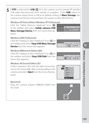 Page 119109
Reference—Connecting to a Computer
5 If PTP is selected for USB ( 121), the camera can be turned oﬀ  and the 
USB cable disconnected once transfer is complete.  If the USB option in 
the camera setup menu is still at its default setting of Mass Storage, the 
camera must ﬁ rst be removed from the system as described below.
Windows XP Home Edition / Windows XP Professional
Click the “Safely Remove Hardware” icon (
) 
in the taskbar and select Safely remove USB 
Mass Storage Device from the menu that...