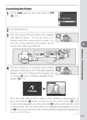 Page 121111
Reference—Printing Photographs
Connecting the Printer
1 Set the USB option in the setup menu to PTP 
(
 121).
2 Turn the printer on.
3 Turn the camera oﬀ  and connect the supplied 
USB cable as shown.  Do not use force or at-
tempt to insert the connectors at an angle.  Con-
nect the camera directly to the printer; do not 
connect the cable via a USB hub.
4 Turn the camera on.  A welcome screen will be 
displayed, followed by the PictBridge playback 
display.  Proceed to “Printing Photographs One 
at...