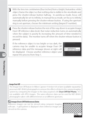 Page 132122
The Setup Menu Setup
3 With the lens ten centimeters (four inches) from a bright, featureless white 
object, frame the object so that nothing else is visible in the viewﬁ  nder and 
press the shutter-release button halfway.  In autofocus mode, focus will 
automatically be set to inﬁ nity; in manual focus mode, set focus to inﬁ nity 
manually before pressing the shutter-release button.  If using the aperture 
ring to set aperture, choose the minimum setting (largest f/-number).
4 Press the...