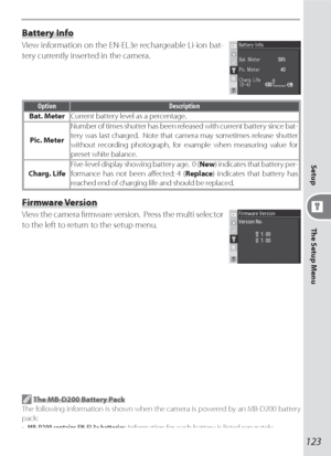 Page 133123
The Setup Menu Setup
Battery Info
View information on the EN-EL3e rechargeable Li-ion bat-
tery currently inserted in the camera. 
Option Description
Bat. MeterCurrent battery level as a percentage.
Pic. MeterNumber of times shutter has been released with current battery since bat-
tery was last charged.  Note that camera may sometimes release shutter 
without recording photograph, for example when measuring value for 
preset white balance.
Charg. LifeFive-level display showing battery age.  0 (New)...
