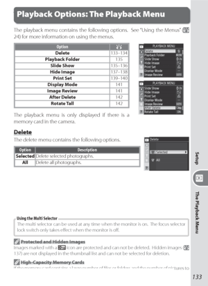 Page 143133
Setup
The Playback Menu
Playback Options: The Playback Menu
The playback menu contains the following options.  See “Using the Menus” ( 
24) for more information on using the menus.
Option
Delete133–134
Playback Folder135
Slide Show135–136
Hide Image137–138
Print Set139–140
Display Mode141
Image Review141
After Delete142
Rotate Tall142
The playback menu is only displayed if there is a 
memory card in the camera.
Delete
The delete menu contains the following options.
Option Description
SelectedDelete...