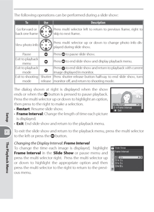 Page 146136
Setup
The Playback Menu
The following operations can be performed during a slide show:
ToUseDescription
Go forward or 
back one frame
Press multi selector left to return to previous frame, right to 
skip to next frame.
View photo info
Press multi selector up or down to change photo info dis-
played during slide show.
Pause
Press  to pause slide show.
Exit to playback 
menu
Press  to end slide show and display playback menu.
Exit to playback 
mode
Press  to end slide show and return to playback with...